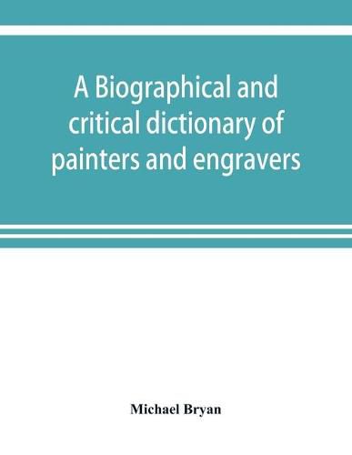 Cover image for A biographical and critical dictionary of painters and engravers, from the revival of the art under Cimabue and the alleged discovery of engraving by finiguerra to the present time: with the ciphers, monograms, and marks, used by each engraver