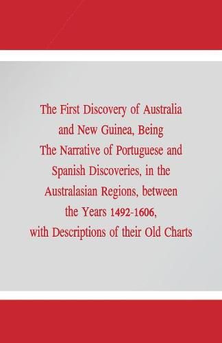 The First Discovery of Australia and New Guinea,: Being The Narrative of Portuguese and Spanish Discoveries, in the Australasian Regions, between the Years 1492-1606, with Descriptions of their Old Charts.