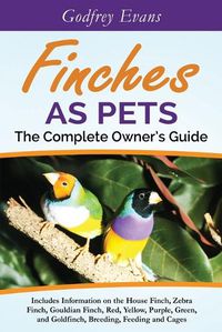 Cover image for Finches as Pets - The Complete Owner's Guide: Includes Information on the House Finch, Zebra Finch, Gouldian Finch, Red, Yellow, Purple, Green and Goldfinch, Breeding, Feeding and Cages