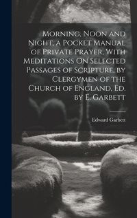 Cover image for Morning, Noon and Night, a Pocket Manual of Private Prayer, With Meditations On Selected Passages of Scripture, by Clergymen of the Church of England, Ed. by E. Garbett