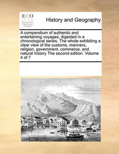 Cover image for A Compendium of Authentic and Entertaining Voyages, Digested in a Chronological Series. the Whole Exhibiting a Clear View of the Customs, Manners, Religion, Government, Commerce, and Natural History the Second Edition. Volume 4 of 7