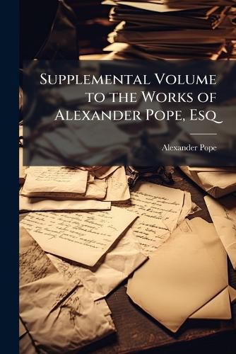 Cover image for Supplemental Volume to the Works of Alexander Pope, Esq: Printed from the Original Manuscripts; Containing a Considerable Addition to His Private Correspondence : The Whole Accompanied by Notes, Explanatory, Biographical, and Literary