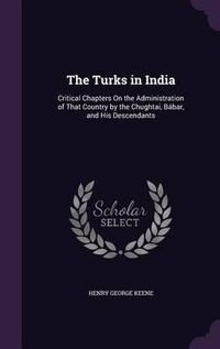 Cover image for The Turks in India: Critical Chapters on the Administration of That Country by the Chughtai, Babar, and His Descendants