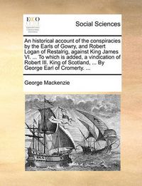 Cover image for An Historical Account of the Conspiracies by the Earls of Gowry, and Robert Logan of Restalrig, Against King James VI. ... to Which Is Added, a Vindication of Robert III. King of Scotland, ... by George Earl of Cromerty. ...