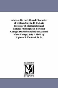 Cover image for Address On the Life and Character of William Smyth, D. D., Late Professor of Mathematics and Natural Philosophy in Bowdoin College; Delivered Before the Alumni of the College, July 7, 1868, by Alpheus S. Packard, D. D.