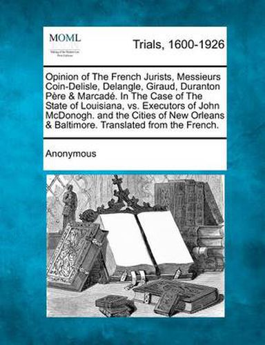 Opinion of the French Jurists, Messieurs Coin-Delisle, Delangle, Giraud, Duranton Pere & Marcade. in the Case of the State of Louisiana, vs. Executors of John McDonogh. and the Cities of New Orleans & Baltimore. Translated from the French.