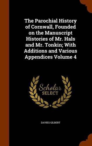 The Parochial History of Cornwall, Founded on the Manuscript Histories of Mr. Hals and Mr. Tonkin; With Additions and Various Appendices Volume 4