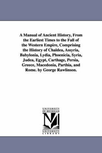 Cover image for A Manual of Ancient History, From the Earliest Times to the Fall of the Western Empire, Comprising the History of Chaldea, Assyria, Babylonia, Lydia, Phoenicia, Syria, Judea, Egypt, Carthage, Persia, Greece, Macedonia, Parthia, and Rome. by George Rawlinson.