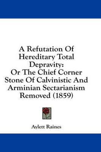 Cover image for A Refutation of Hereditary Total Depravity: Or the Chief Corner Stone of Calvinistic and Arminian Sectarianism Removed (1859)