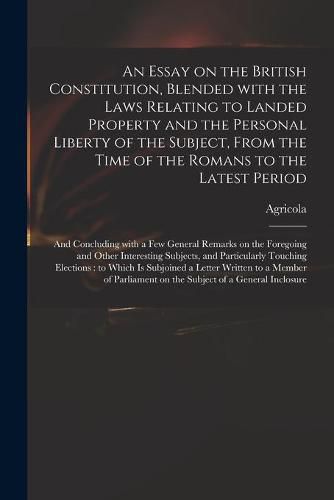 Cover image for An Essay on the British Constitution, Blended With the Laws Relating to Landed Property and the Personal Liberty of the Subject, From the Time of the Romans to the Latest Period: and Concluding With a Few General Remarks on the Foregoing and Other...