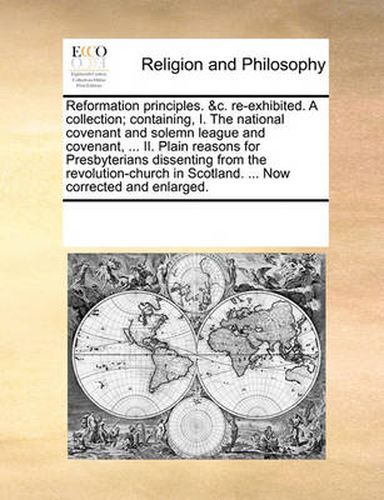 Cover image for Reformation Principles. &C. Re-Exhibited. a Collection; Containing, I. the National Covenant and Solemn League and Covenant, ... II. Plain Reasons for Presbyterians Dissenting from the Revolution-Church in Scotland. ... Now Corrected and Enlarged.