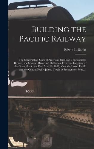 Building the Pacific Railway; the Construction-story of America's First Iron Thoroughfare Between the Missouri River and California, From the Inception of the Great Idea to the Day, May 10, 1869, When the Union Pacific and the Central Pacific Joined...