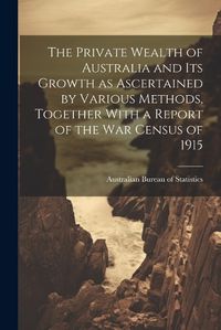 Cover image for The Private Wealth of Australia and its Growth as Ascertained by Various Methods, Together With a Report of the war Census of 1915