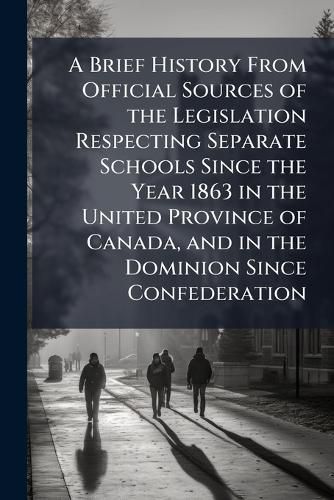 Cover image for A Brief History from Official Sources of the Legislation Respecting Separate Schools Since the Year 1863 in the United Province of Canada, and in the Dominion Since Confederation
