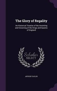 Cover image for The Glory of Regality: An Historical Treatise of the Anointing and Crowning of the Kings and Queens of England