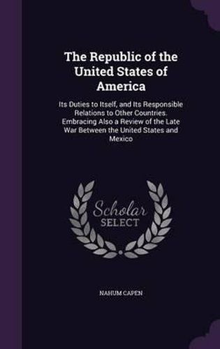 The Republic of the United States of America: Its Duties to Itself, and Its Responsible Relations to Other Countries. Embracing Also a Review of the Late War Between the United States and Mexico