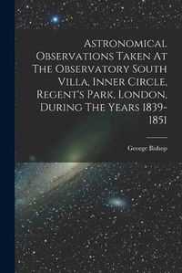 Cover image for Astronomical Observations Taken At The Observatory South Villa, Inner Circle, Regent's Park, London, During The Years 1839-1851