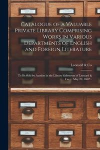 Cover image for Catalogue of a Valuable Private Library Comprising Works in Various Departments of English and Foreign Literature: to Be Sold by Auction in the Library Salesroom of Leonard & Co. ... May 20, 1862 ..