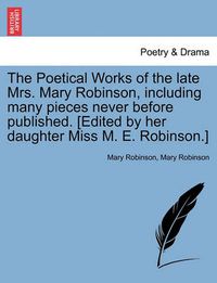 Cover image for The Poetical Works of the Late Mrs. Mary Robinson, Including Many Pieces Never Before Published. [Edited by Her Daughter Miss M. E. Robinson.]