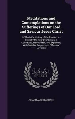 Meditations and Contemplations on the Sufferings of Our Lord and Saviour Jesus Christ: In Which the History of the Passion, as Given by the Four Evangelists, Is Connected, Harmonized, and Explained; With Suitable Prayers, and Offices of Devotion