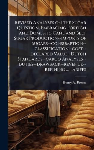 Cover image for Revised Analyses on the Sugar Question, Embracing Foreign and Domestic Cane and Beet Sugar Production--imports of Sugars--consumption--classification--cost--declared Value--Dutch Standards--cargo Analyses--duties--drawback--revenue--refining ... Tariffs