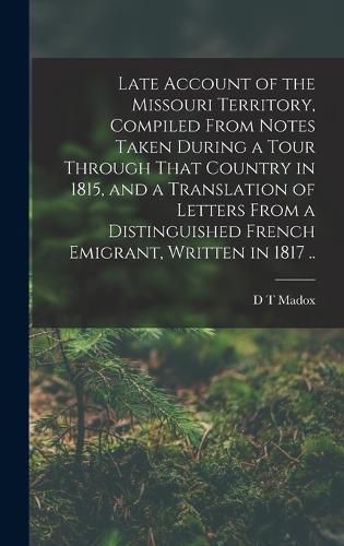 Cover image for Late Account of the Missouri Territory, Compiled From Notes Taken During a Tour Through That Country in 1815, and a Translation of Letters From a Distinguished French Emigrant, Written in 1817 ..