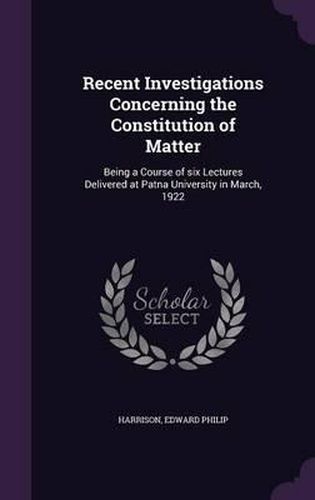 Recent Investigations Concerning the Constitution of Matter: Being a Course of Six Lectures Delivered at Patna University in March, 1922