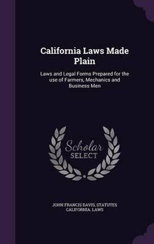 California Laws Made Plain: Laws and Legal Forms Prepared for the Use of Farmers, Mechanics and Business Men