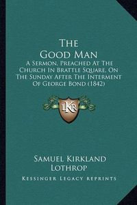 Cover image for The Good Man: A Sermon, Preached at the Church in Brattle Square, on the Sunday After the Interment of George Bond (1842)