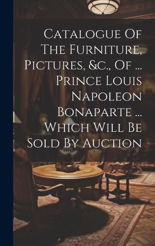 Catalogue Of The Furniture, Pictures, &c., Of ... Prince Louis Napoleon Bonaparte ... Which Will Be Sold By Auction