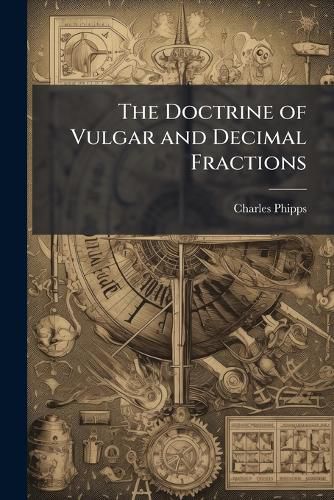 Cover image for The Doctrine of Vulgar and Decimal Fractions: Explain'D and Made Easy to the Meanest Capacity : To Which Is Added the Art of Decyphering, Wherein That Mysterious Branch of Knowledge Is Made Plain and Easy ...