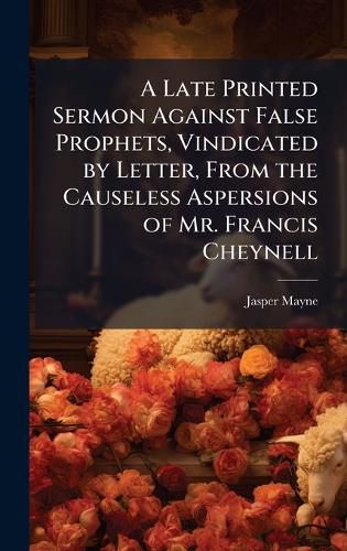 Cover image for A Late Printed Sermon Against False Prophets, Vindicated by Letter, From the Causeless Aspersions of Mr. Francis Cheynell