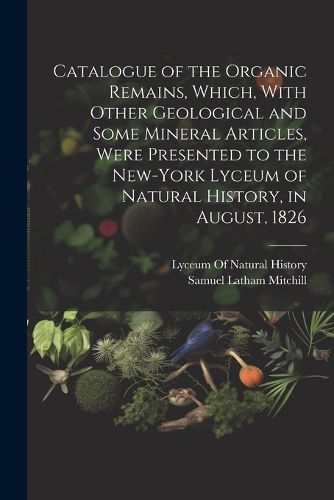 Cover image for Catalogue of the Organic Remains, Which, With Other Geological and Some Mineral Articles, Were Presented to the New-York Lyceum of Natural History, in August, 1826