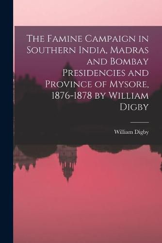 The Famine Campaign in Southern India, Madras and Bombay Presidencies and Province of Mysore, 1876-1878 by William Digby