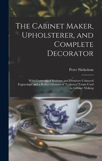 Cover image for The Cabinet Maker, Upholsterer, and Complete Decorator: With Geometrical Sections, and Furniture Coloured Engravings, and a Perfect Glossary of Technical Terms Used in Cabinet Making