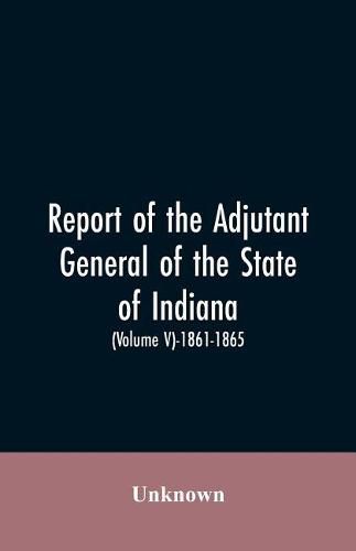 Cover image for Report of the adjutant general of the state of Indiana. (Volume V)-1861 - 1865.
