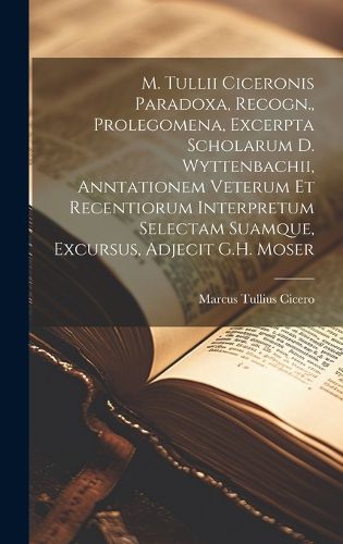 Cover image for M. Tullii Ciceronis Paradoxa, Recogn., Prolegomena, Excerpta Scholarum D. Wyttenbachii, Anntationem Veterum Et Recentiorum Interpretum Selectam Suamque, Excursus, Adjecit G.H. Moser