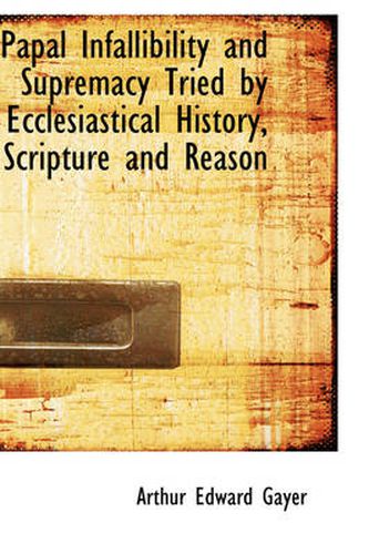 Cover image for Papal Infallibility and Supremacy Tried by Ecclesiastical History, Scripture and Reason
