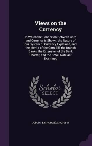 Cover image for Views on the Currency: In Which the Connexion Between Corn and Currency Is Shown, the Nature of Our System of Currency Explained, and the Merits of the Corn Bill, the Branch Banks, the Extension of the Bank Charter, and the Small Note ACT Examined