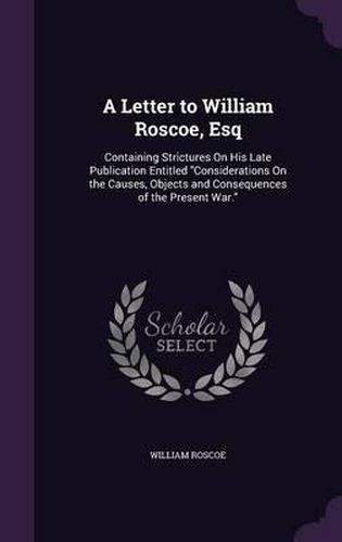 Cover image for A Letter to William Roscoe, Esq: Containing Strictures on His Late Publication Entitled Considerations on the Causes, Objects and Consequences of the Present War.