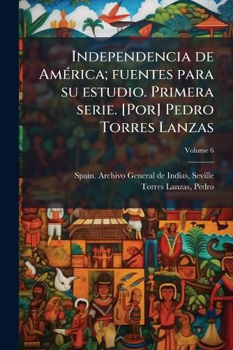 Cover image for Independencia de Am Rica; Fuentes Para Su Estudio. Primera Serie. [Por] Pedro Torres Lanzas Volume 6