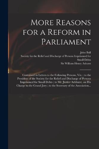 More Reasons for a Reform in Parliament: Contained in Letters to the Following Persons, Viz.; to the President of the Society for the Relief and Discharge of Persons Imprisoned for Small Debts; to Mr. Justice Ashhurst, on His Charge to the Grand...