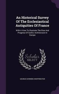 Cover image for An Historical Survey of the Ecclesiastical Antiquities of France: With a View to Illustrate the Rise and Progress of Gothic Architecture in Europe