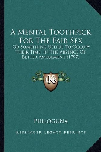 Cover image for A Mental Toothpick for the Fair Sex: Or Something Useful to Occupy Their Time, in the Absence of Better Amusement (1797)