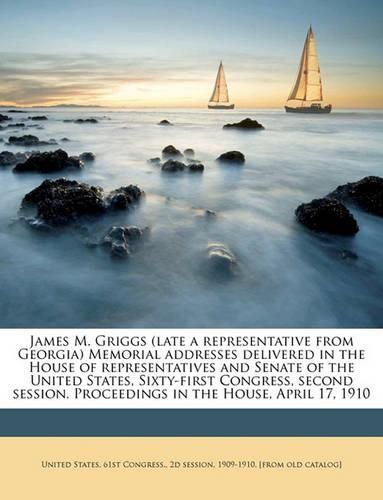 James M. Griggs (Late a Representative from Georgia) Memorial Addresses Delivered in the House of Representatives and Senate of the United States, Sixty-First Congress, Second Session. Proceedings in the House, April 17, 1910