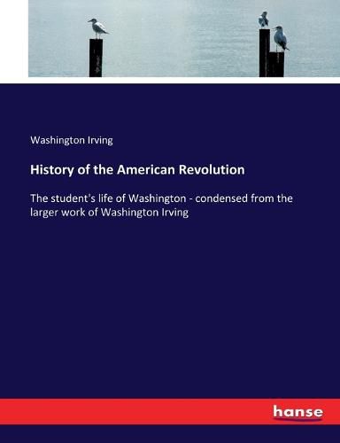 Cover image for History of the American Revolution: The student's life of Washington - condensed from the larger work of Washington Irving