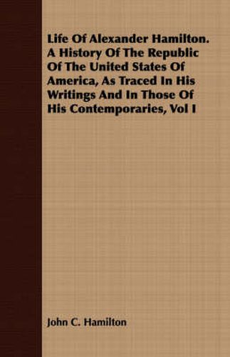 Life of Alexander Hamilton. a History of the Republic of the United States of America, as Traced in His Writings and in Those of His Contemporaries, Vol I