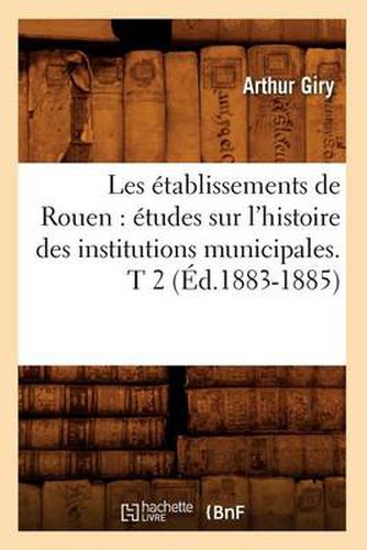 Cover image for Les Etablissements de Rouen: Etudes Sur l'Histoire Des Institutions Municipales. T 2 (Ed.1883-1885)