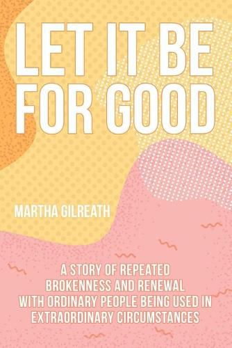 Cover image for Let It Be for Good: A Story of Repeated Brokenness and Renewal with Ordinary People Being Used in Extraordinary Circumstances