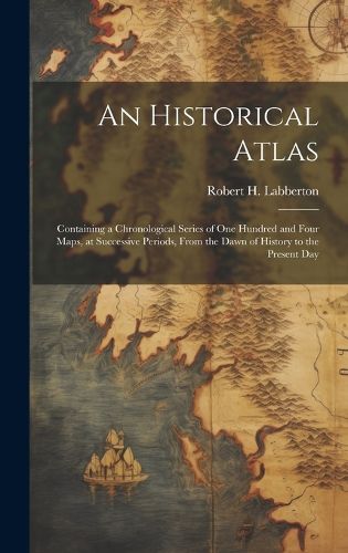 Cover image for An Historical Atlas; Containing a Chronological Series of one Hundred and Four Maps, at Successive Periods, From the Dawn of History to the Present Day